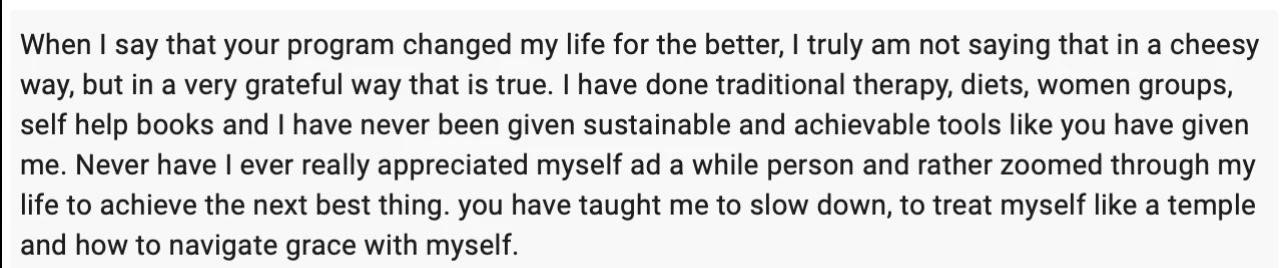 Testimonial from Whitney: When I say that your program changed my life for the better, I truly am not saying that in a cheesy way, but in a very grateful way that is true. I have done traditional therapy, diets, women groups, self help books and I have never been given sustainable and achievable tools like you have given me. You have taught me to slow down, to treat myself like a temple and how to navigate grace with myself.