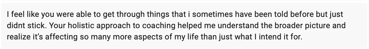 Testimonial from Peyton: I feel like you were able to get through things that I sometimes have been told before but just didn't stick. Your holistic approach to coaching helped me understand the broader picture and realize it's affecting so many more aspects of my life than just what I intend it for.