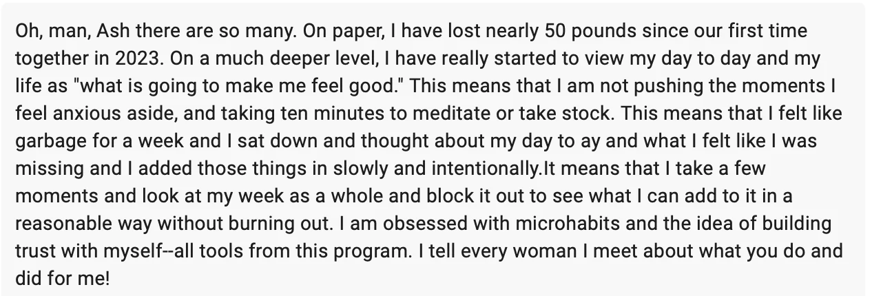 Client message: On paper, I have lost nearly 50 pounds since our first time together in 2023. On a much deeper level, I have really started to view my day to day and my life as what is going to make me feel good. I am obsessed with microhabits and the idea of building trust with myself, all tools from this program. I tell every woman I meet about what you do and did for me.
