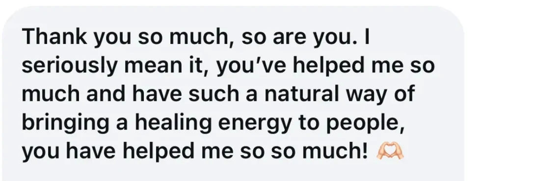 Client message: Thank you so much, so are you. I seriously mean it, you've helped me so much and have such a natural way of bringing a healing energy to people.