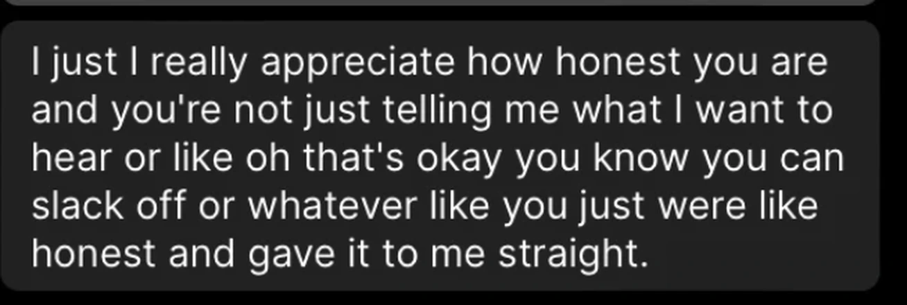 Client message: I really appreciate how honest you are and you're not just telling me what I want to hear. You just were honest and gave it to me straight.
