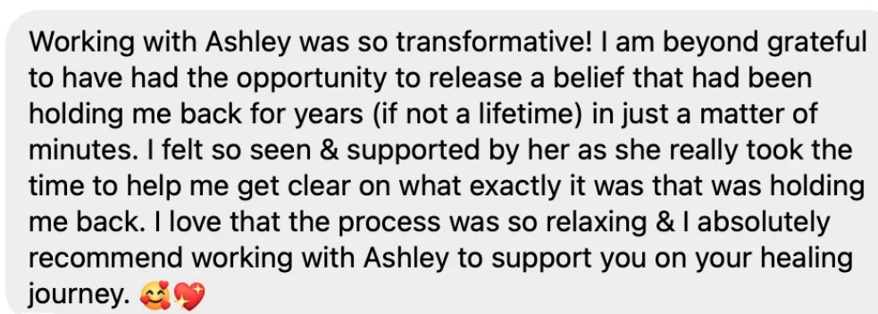 Testimonial from Tesla: Working with Ashley was so transformative! I am beyond grateful to have had the opportunity to release a belief that had been holding me back for years (if not a lifetime) in just a matter of minutes. I felt so seen and supported by her as she really took the time to help me get clear on what exactly it was that was holding me back. I love that the process was so relaxing and I absolutely recommend working with Ashley to support you on your healing journey.