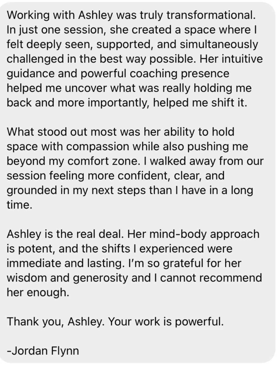 Testimonial from Jordan Flynn: Working with Ashley was truly transformational. In just one session, she created a space where I felt deeply seen, supported, and simultaneously challenged in the best way possible. Ashley is the real deal. Her mind-body approach is potent, and the shifts I experienced were immediate and lasting. I cannot recommend her enough.