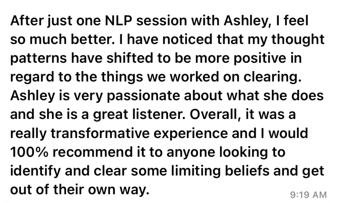 Testimonial from Sarah: After just one NLP session with Ashley, I feel so much better. My thought patterns have shifted to be more positive in regard to the things we worked on clearing. It was a really transformative experience and I would 100% recommend it.
