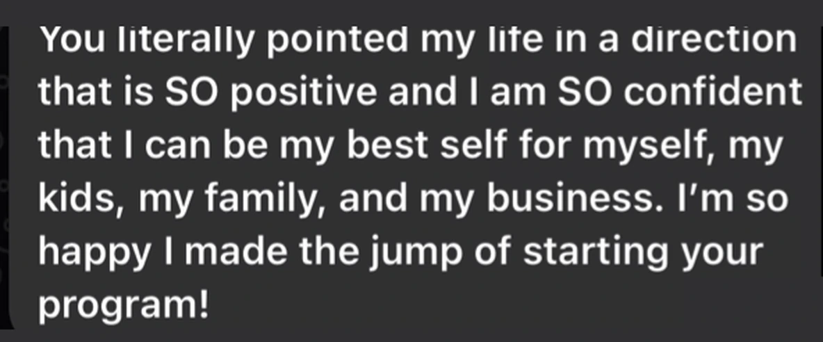 Client message: You literally pointed my life in a direction that is SO positive and I am SO confident that I can be my best self for myself, my kids, my family, and my business. I'm so happy I made the jump of starting your program!