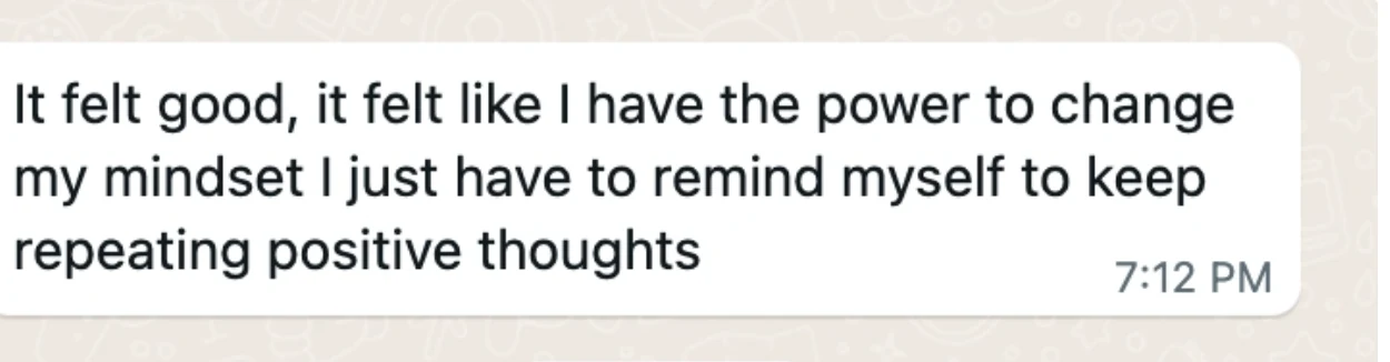 Client message: It felt good, it felt like I have the power to change my mindset. I just have to remind myself to keep repeating positive thoughts.