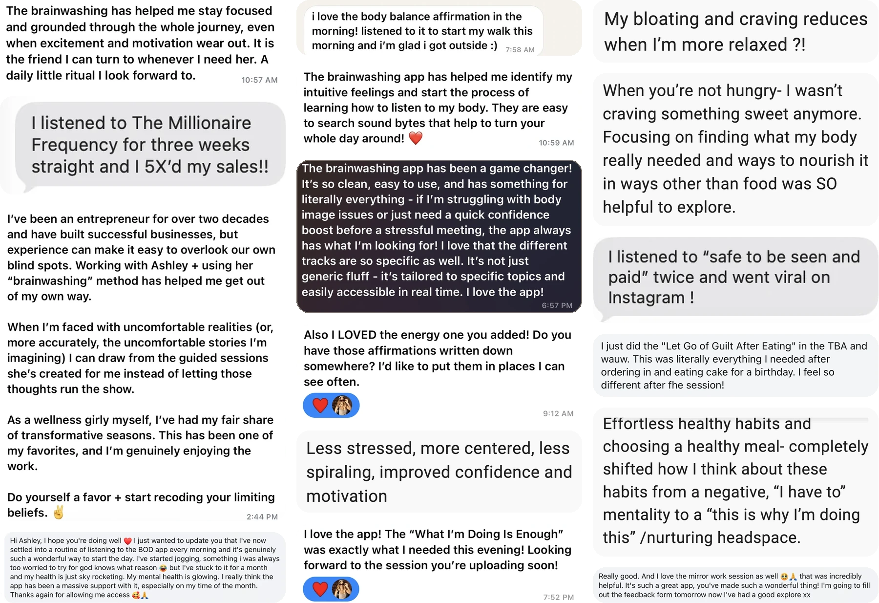 Fifteen messages from women using the app. They include: I listened to The Millionaire Frequency for three weeks straight and I 5X'd my sales. I listened to Safe To Be Seen And Paid twice and went viral on Instagram. Less stressed, more centered, less spiraling, improved confidence and motivation. I love the app, What I'm Doing Is Enough was exactly what I needed this evening. I've settled into a routine of listening every morning, I've started jogging and stuck to it for a month. My bloating and craving reduces when I'm more relaxed.