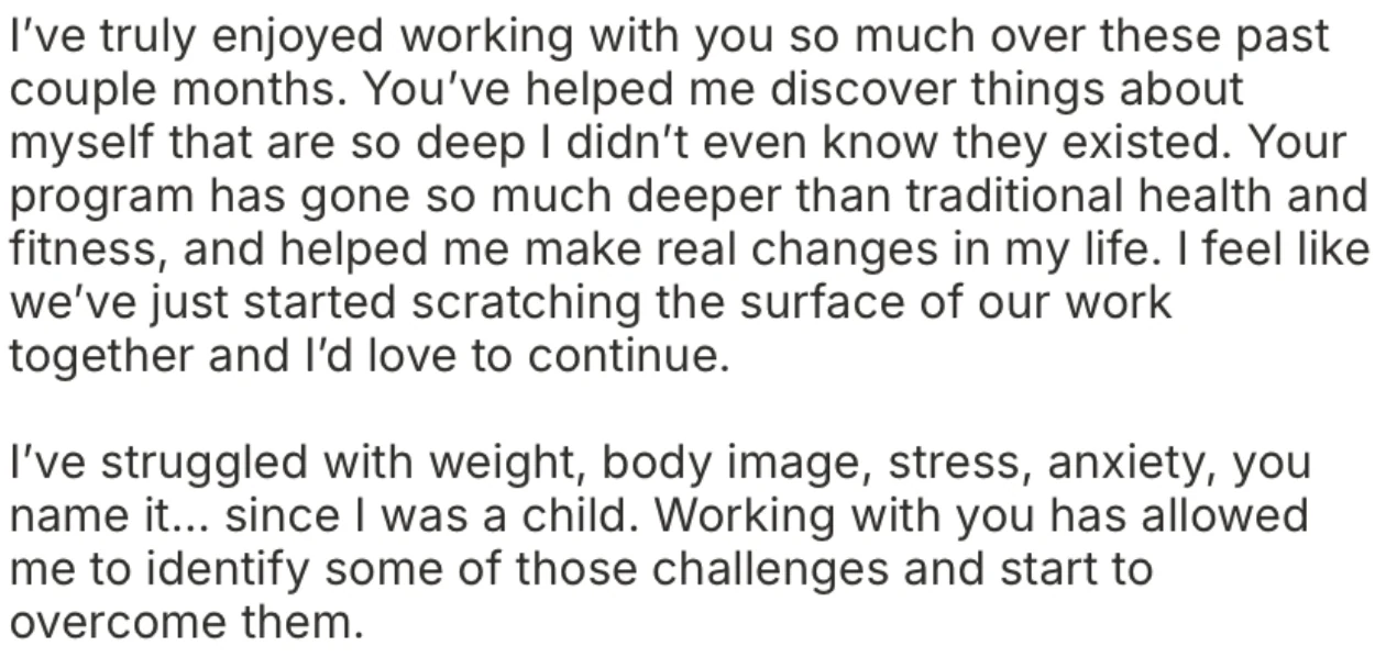 Client message: I've truly enjoyed working with you so much over these past couple months. You've helped me discover things about myself that are so deep I didn't even know they existed. Your program has gone so much deeper than traditional health and fitness, and helped me make real changes in my life. I've struggled with weight, body image, stress, anxiety, you name it, since I was a child. Working with you has allowed me to identify some of those challenges and start to overcome them.