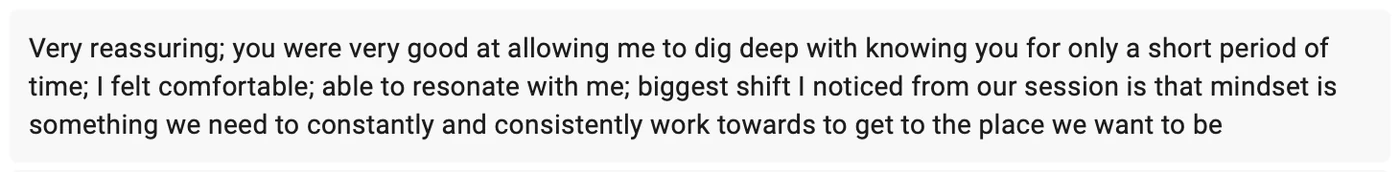 Testimonial from Ally Kochersperger: Very reassuring; you were very good at allowing me to dig deep with knowing you for only a short period of time; I felt comfortable; the biggest shift I noticed from our session is that mindset is something we need to constantly and consistently work towards to get to the place we want to be.